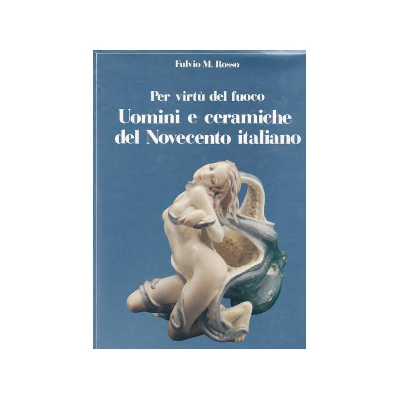 Per virtù del fuoco. Uomini e ceramiche del Novecento italiano.